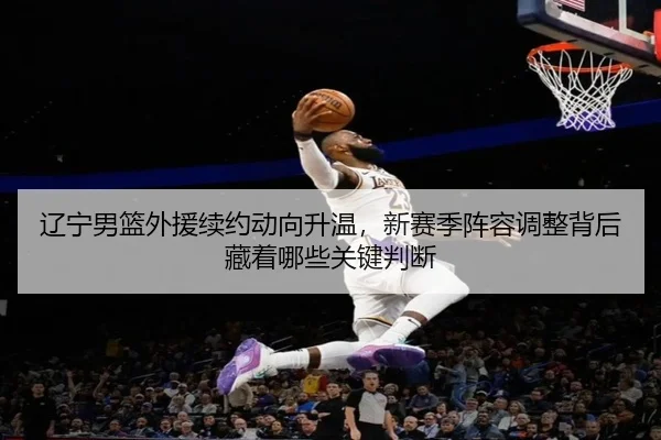 辽宁男篮外援续约动向升温，新赛季阵容调整背后藏着哪些关键判断